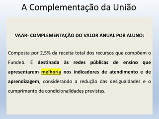 A Complementação da União
VAAR- COMPLEMENTAÇÃO DO VALOR ANUAL POR ALUNO:
Composta por 2,5% da receita total dos recursos que compõem o
Fundeb. É destinada às redes públicas de ensino que
apresentarem melhoria nos indicadores de atendimento e de
aprendizagem, considerando a redução das desigualdades e o
cumprimento de condicionalidades previstas.
 
