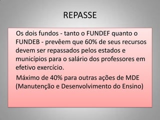 REPASSE
Os dois fundos - tanto o FUNDEF quanto o
FUNDEB - prevêem que 60% de seus recursos
devem ser repassados pelos estados e
municípios para o salário dos professores em
efetivo exercício.
Máximo de 40% para outras ações de MDE
(Manutenção e Desenvolvimento do Ensino)
 