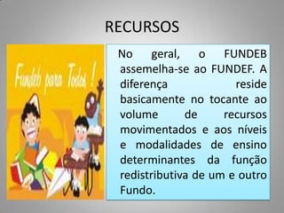 RECURSOS
 No geral, o FUNDEB
 assemelha-se ao FUNDEF. A
 diferença             reside
 basicamente no tocante ao
 volume       de     recursos
 movimentados e aos níveis
 e modalidades de ensino
 determinantes da função
 redistributiva de um e outro
 Fundo.
 