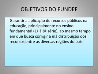 OBJETIVOS DO FUNDEF
Garantir a aplicação de recursos públicos na
educação, principalmente no ensino
fundamental (1ª à 8ª série), ao mesmo tempo
em que busca corrigir a má distribuição dos
recursos entre as diversas regiões do país.
 
