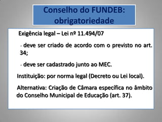 Conselho do FUNDEB:
            obrigatoriedade
Exigência legal – Lei nº 11.494/07
 - deve ser criado de acordo com o previsto no art.
 34;
 - deve ser cadastrado junto ao MEC.
Instituição: por norma legal (Decreto ou Lei local).
Alternativa: Criação de Câmara específica no âmbito
do Conselho Municipal de Educação (art. 37).
 