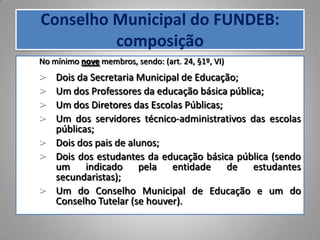 Conselho Municipal do FUNDEB:
         composição
No mínimo nove membros, sendo: (art. 24, §1º, VI)
> Dois da Secretaria Municipal de Educação;
> Um dos Professores da educação básica pública;
> Um dos Diretores das Escolas Públicas;
> Um dos servidores técnico-administrativos das escolas
  públicas;
> Dois dos pais de alunos;
> Dois dos estudantes da educação básica pública (sendo
  um indicado pela entidade de estudantes
  secundaristas);
> Um do Conselho Municipal de Educação e um do
  Conselho Tutelar (se houver).
 