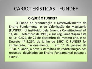 CARACTERÍSTICAS - FUNDEF
              O QUE É O FUNDEF?
     O Fundo de Manutenção e Desenvolvimento do
Ensino Fundamental e de Valorização do Magistério
(FUNDEF) foi instituído pela Emenda Constitucional nº
14, de setembro de 1996, e sua regulamentação está
na Lei 9.424, de 24 de dezembro do mesmo ano, e no
Decreto nº 2.264, de junho de 1997. O FUNDEF foi
implantado, nacionalmente,     em 1° de janeiro de
1998, quando, a nova sistemática de redistribuição dos
recursos destinados ao Ensino Fundamental passou a
vigorar.
 