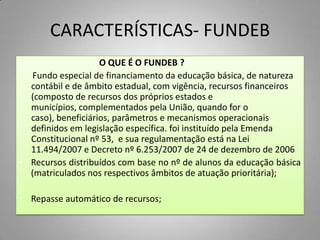 CARACTERÍSTICAS- FUNDEB
                    O QUE É O FUNDEB ?
   Fundo especial de financiamento da educação básica, de natureza
  contábil e de âmbito estadual, com vigência, recursos financeiros
  (composto de recursos dos próprios estados e
  municípios, complementados pela União, quando for o
  caso), beneficiários, parâmetros e mecanismos operacionais
  definidos em legislação específica. foi instituído pela Emenda
  Constitucional nº 53, e sua regulamentação está na Lei
  11.494/2007 e Decreto nº 6.253/2007 de 24 de dezembro de 2006
• Recursos distribuídos com base no nº de alunos da educação básica
  (matriculados nos respectivos âmbitos de atuação prioritária);

• Repasse automático de recursos;
 