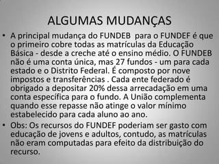 ALGUMAS MUDANÇAS
• A principal mudança do FUNDEB para o FUNDEF é que
  o primeiro cobre todas as matrículas da Educação
  Básica - desde a creche até o ensino médio. O FUNDEB
  não é uma conta única, mas 27 fundos - um para cada
  estado e o Distrito Federal. É composto por nove
  impostos e transferências . Cada ente federado é
  obrigado a depositar 20% dessa arrecadação em uma
  conta específica para o fundo. A União complementa
  quando esse repasse não atinge o valor mínimo
  estabelecido para cada aluno ao ano.
• Obs: Os recursos do FUNDEF poderiam ser gasto com
  educação de jovens e adultos, contudo, as matrículas
  não eram computadas para efeito da distribuição do
  recurso.
 