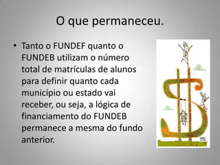 O que permaneceu.
• Tanto o FUNDEF quanto o
  FUNDEB utilizam o número
  total de matrículas de alunos
  para definir quanto cada
  município ou estado vai
  receber, ou seja, a lógica de
  financiamento do FUNDEB
  permanece a mesma do fundo
  anterior.
 