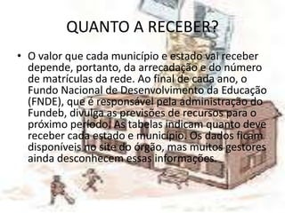 QUANTO A RECEBER?
• O valor que cada município e estado vai receber
  depende, portanto, da arrecadação e do número
  de matrículas da rede. Ao final de cada ano, o
  Fundo Nacional de Desenvolvimento da Educação
  (FNDE), que é responsável pela administração do
  Fundeb, divulga as previsões de recursos para o
  próximo período. As tabelas indicam quanto deve
  receber cada estado e município. Os dados ficam
  disponíveis no site do órgão, mas muitos gestores
  ainda desconhecem essas informações.
 