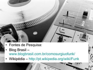 Fontes de Pesquisa:  Blog Brasil –  www.blogbrasil.com.br/comosurgiuofunk/ Wikipédia –  http://pt.wikipedia.org/wiki/Funk   