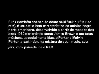 Funk (também conhecido como soul funk ou funk de raíz), é um estilo bem característico da música negra norte-americana, desenvolvido a partir de meados dos anos 1960 por artistas como James Brown e por seus músicos, especialmente Maceo Parker e Melvin Parker, a partir de uma mistura de soul music, soul jazz, rock psicodélico e R&B.   