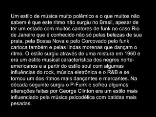Um estilo de música muito polêmico e o que muitos não sabem é que este ritmo não surgiu no Brasil, apesar de ter um estado com muitos cantores de funk no caso Rio de Janeiro que é conhecido não só pelas belezas de sua praia, pela Bossa Nova e pelo Corcovado pelo funk carioca também e pelas lindas morenas que dançam o ritmo. O estilo surgiu através de uma mistura em 1960 e era um estilo musical característica dos negros norte-americanos e a partir do estilo soul com algumas influências do rock, música eletrônica e o R&B e se tornou um dos ritmos mais dançantes e marcantes. Na década seguinte surgiu o P-Funk e sofreu algumas alterações feitas por George Clinton era um estilo mais influenciado pela música psicodélica com batidas mais pesadas.  