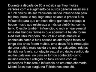 Durante a década de 80 a música ganhou muitas versões com o surgimento de outros gêneros musicais e o funk deixou de ser tradicional sendo influenciado pelo hip hop, break e rap, logo mais adianta o próprio funk influencia para que um novo ritmo ganhasse espaço o house music que misturava a música eletrônica com o funk. O estilo também influenciou o rock e heavy-metal uma das bandas famosas que aderiram à batida foram Red Hot Chili Peppers. No Brasil o estilo musical é conhecido como o funk carioca as alterações feitas ao longo dos anos foram muitas, uma delas foi à introdução de uma batida mais rápida e o uso de palavrões, relatos da vida na favela, conotação sexual e o duplo sentido de muitas palavras, no país se tornou conhecido como música erótica a relação do funk carioca com as alterações feitas tem a influencia de um ritmo chamado Miami Bass que surgiu na Flórida nos anos 80.   