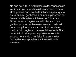 No ano de 2005 o funk brasileiro foi sensação do verão europeu e por lá muitos aprovam o ritmo. Uma pessoa que teve forte influencia para que o estilo musical ganhasse o mundo e passasse por tantas modificações e influencias foi James Brown suas inovações no estilo fez com que ganhasse reconhecimento e fosse considerado como um gênero musical. Isso tudo se deve muito a introdução e o desenvolvimento de DJs do mundo inteiro que conquistaram além de espaço no mundo da música fizeram muitas inovações e adaptações a vários estilos de músicas. 