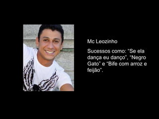 Mc Leozinho Sucessos como: “Se ela dança eu danço”, “Negro Gato” e “Bife com arroz e feijão”. 