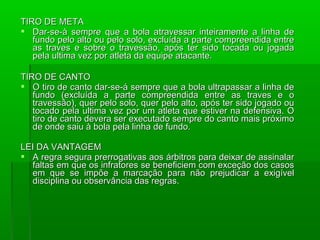 TIRO DE META
 Dar-se-à sempre que a bola atravessar inteiramente a linha de
   fundo pelo alto ou pelo solo, excluída a parte compreendida entre
   as traves e sobre o travessão, após ter sido tocada ou jogada
   pela ultima vez por atleta da equipe atacante.

TIRO DE CANTO
 O tiro de canto dar-se-á sempre que a bola ultrapassar a linha de
   fundo (excluída a parte compreendida entre as traves e o
   travessão), quer pelo solo, quer pelo alto, após ter sido jogado ou
   tocado pela ultima vez por um atleta que estiver na defensiva. O
   tiro de canto devera ser executado sempre do canto mais próximo
   de onde saiu à bola pela linha de fundo.

LEI DA VANTAGEM
 A regra segura prerrogativas aos árbitros para deixar de assinalar
  faltas em que os infratores se beneficiem com exceção dos casos
  em que se impõe a marcação para não prejudicar a exigível
  disciplina ou observância das regras.
 
