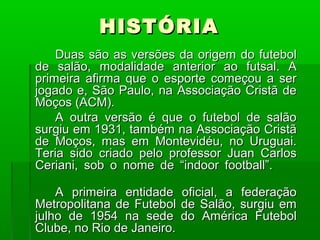 HISTÓRIA
    Duas são as versões da origem do futebol
de salão, modalidade anterior ao futsal. A
primeira afirma que o esporte começou a ser
jogado e, São Paulo, na Associação Cristã de
Moços (ACM).
    A outra versão é que o futebol de salão
surgiu em 1931, também na Associação Cristã
de Moços, mas em Montevidéu, no Uruguai.
Teria sido criado pelo professor Juan Carlos
Ceriani, sob o nome de “indoor football”.

    A primeira entidade     oficial, a federação
Metropolitana de Futebol    de Salão, surgiu em
julho de 1954 na sede       do América Futebol
Clube, no Rio de Janeiro.
 
