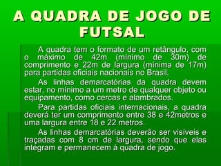 A QUADRA DE JOGO DE
      FUTSAL
     A quadra tem o formato de um retângulo, com
 o máximo de 42m (mínimo de 30m) de
 comprimento e 22m de largura (mínima de 17m)
 para partidas oficiais nacionais no Brasil.
     As linhas demarcatórias da quadra devem
 estar, no mínimo a um metro de qualquer objeto ou
 equipamento, como cercas e alambrados.
     Para partidas oficiais internacionais, a quadra
 deverá ter um comprimento entre 38 e 42metros e
 uma largura entre 18 e 22 metros.
     As linhas demarcatórias deverão ser visíveis e
 traçadas com 8 cm de largura, sendo que elas
 integram e permanecem á quadra de jogo.
 