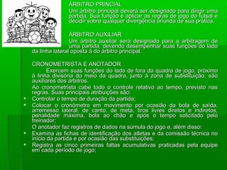 ÁRBITRO PRINCIAL
                  Um árbitro principal deverá ser designado para dirigir uma
                  partida. Sua função é aplicar as regras de jogo do futsal e
                  decidir sobre qualquer divergência oriunda de sua prática.

                    ÁRBITRO AUXILIAR
                    Um árbitro auxiliar será designado para a arbitragem de
                    uma partida, devendo desempenhar suas funções do lado
    da linha lateral oposta à do árbitro principal.

    CRONOMETRISTA E ANOTADOR
           Exercem suas funções do lado de fora da quadra de jogo, próximo
    à linha divisória do meio da quadra, junto à zona de substituição, são
    auxiliares dos árbitros.
    Ao cronometrista cabe todo o controle relativo ao tempo, previsto nas
    regras. Suas principais atribuições são:
   Controlar o tempo de duração da partida;
   Colocar o cronômetro em movimento por ocasião da bola de saída,
    arremesso lateral, de canto, de meta, tiros livres diretos e indiretos,
    penalidade máxima, bola ao chão e após o tempo solicitado pelo
    treinador;
    O anotador faz registros de dados na súmula do jogo e, além disso:
   Examina as fichas de identificação dos atletas e da comissão técnica no
    início da partida e por ocasião das substituições;
   Registra as cinco primeiras faltas acumulativas praticadas pela equipe
    em cada período de jogo;
 