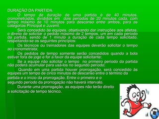 DURAÇÃO DA PARTIDA
      O tempo de duração de uma partida é de 40 minutos,
cronometrados, divididos em dois períodos de 20 minutos cada, com
tempo máximo de 10 minutos para descanso entre ambos, para as
categorias Principal e Juvenil.
      Será concedido às equipes, objetivando dar instruções aos atletas,
o direito de solicitar o pedido máximo de 2 tempos, um em cada período
da partida, sendo de 1 minuto a duração de cada tempo solicitado,
respeitando-se os seguintes princípios:
      Os técnicos ou treinadores das equipes deverão solicitar o tempo
ao cronometrista;
      Os pedidos de tempo somente serão concedidos quando a bola
estiver fora de jogo e for a favor da equipe solicitante;
      Se a equipe não solicitar o tempo no primeiro período da partida
não poderá acumular para usá-los no segundo período;
       Quando em uma partida houver prorrogação, será concedido às
equipes um tempo de cinco minutos de descanso entre o término da
partida e o início da prorrogação. Entre o primeiro e o
segundo período da prorrogação não haverá intervalo.
      Durante uma prorrogação, as equipes não terão direito
a solicitação de tempo técnico.
 