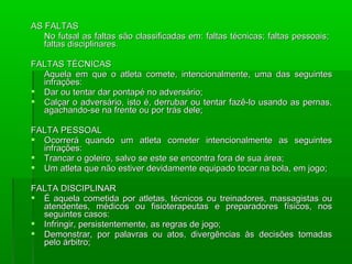 AS FALTAS
   No futsal as faltas são classificadas em: faltas técnicas; faltas pessoais;
   faltas disciplinares.

FALTAS TÉCNICAS
  Aquela em que o atleta comete, intencionalmente, uma das seguintes
  infrações:
 Dar ou tentar dar pontapé no adversário;
 Calçar o adversário, isto é, derrubar ou tentar fazê-lo usando as pernas,
  agachando-se na frente ou por trás dele;

FALTA PESSOAL
 Ocorrerá quando um atleta cometer intencionalmente as seguintes
  infrações:
 Trancar o goleiro, salvo se este se encontra fora de sua área;
 Um atleta que não estiver devidamente equipado tocar na bola, em jogo;

FALTA DISCIPLINAR
 É aquela cometida por atletas, técnicos ou treinadores, massagistas ou
  atendentes, médicos ou fisioterapeutas e preparadores físicos, nos
  seguintes casos:
 Infringir, persistentemente, as regras de jogo;
 Demonstrar, por palavras ou atos, divergências às decisões tomadas
  pelo árbitro;
 