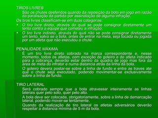 TIROS LIVRES
   São os chutes desferidos quando da reposição da bola em jogo em razão
   da paralisação da partida por assinalação de alguma infração.
Os tiros livres classificam-se em duas categorias:
 O tiro livre direto, através do qual se pode consignar diretamente um
   tento contra a equipe que cometeu a infração;
 O tiro livre indireto, através do qual não se pode consignar diretamente
   um tento, salvo se a bola, antes de entrar na meta, seja tocada ou jogada
   por um atleta que não executou o chute.

PENALIDADE MÁXIMA
  É um tiro livre direto cobrado na marca correspondente e, nesse
  momento, todos os atletas, com exceção do goleiro e do atleta indicado
  para a cobrança, deverão estar dentro da quadra de jogo mas fora da
  área de meta do infrator e numa distancia atrás da linha da bola.
  O goleiro devera postar-se sobre a linha de fundo e entre as traves ate
  que o chute seja executado, podendo movimentar-se exclusivamente
  sobre a linha de fundo.

TIRO LATERAL
   Será cobrado sempre que a bola atravessar inteiramente as linhas
   laterais quer pelo solo, quer pelo alto.
   A bola deve ser colocada, obrigatoriamente, sobre a linha de demarcação
   lateral, podendo mover-se lentamente.
   Quando da realização de tiro lateral os atletas adversários deverão
   respeitar a distancia mínima de 5 m da bola.
 