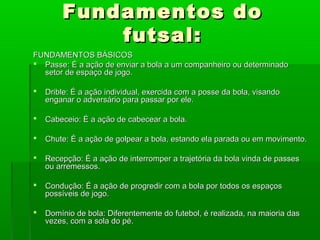 Fundamentos do
            futsal:
FUNDAMENTOS BÁSICOS
 Passe: É a ação de enviar a bola a um companheiro ou determinado
  setor de espaço de jogo.

   Drible: É a ação individual, exercida com a posse da bola, visando
    enganar o adversário para passar por ele.

   Cabeceio: É a ação de cabecear a bola.

   Chute: É a ação de golpear a bola, estando ela parada ou em movimento.

   Recepção: É a ação de interromper a trajetória da bola vinda de passes
    ou arremessos.

   Condução: É a ação de progredir com a bola por todos os espaços
    possíveis de jogo.

   Domínio de bola: Diferentemente do futebol, é realizada, na maioria das
    vezes, com a sola do pé.
 