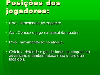 Posições dos
jogadores:
 Fixo : semelhante ao zagueiro.

 Ala : Conduz o jogo na lateral da quadra.

 Pivô : movimenta-se no ataque.

 Goleiro : defende o gol de todos os ataques do
  adversário e também ataca (não é raro que
  faça gol).
 