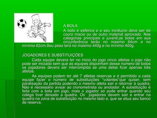A BOLA
                    A bola é esférica e o seu invólucro deve ser de
                    couro macio ou de outro material aprovado. Nas
                    categorias principais e juvenil,as bolas em sua
                    circunferência terão no maximo 64cm e no
mínimo 62cm.Seu peso terá no maximo 440g e no mínimo 400g.

JOGADORES E SUBSTITUIÇÕES
      Cada equipe devera ter no inicio do jogo cinco atletas o jogo não
pode ser iniciado sem que as equipes disponham desse numero de todos
os jogadores devera ser interrompida se uma delas ficar apenas três
atletas.
      As equipes podem ter até 7 atletas reservas e é permitido a cada
equipe fazer o número de substituições “volantes”que quiser, sem
paralisação da partida podendo o mesmo atleta sair e retornar à quadra.
Não é necessário avisar ao cronometrista ou anotador. A substituição é
feita com a bola em jogo, mais o jogador só pode entrar quando seu
colega tiver deixado a quadra. Os jogadores devem sair e entrar na
quadra na zona de substituição no mesmo lado e, que se situa seu banco
de reserva.
 
