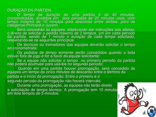 DURAÇÃO DA PARTIDA
      O tempo de duração de uma partida é de 40 minutos,
cronometrados, divididos em dois períodos de 20 minutos cada, com
tempo máximo de 10 minutos para descanso entre ambos, para as
categorias Principal e Juvenil.
      Será concedido às equipes, objetivando dar instruções aos atletas,
o direito de solicitar o pedido máximo de 2 tempos, um em cada período
da partida, sendo de 1 minuto a duração de cada tempo solicitado,
respeitando-se os seguintes princípios:
      Os técnicos ou treinadores das equipes deverão solicitar o tempo
ao cronometrista;
      Os pedidos de tempo somente serão concedidos quando a bola
estiver fora de jogo e for a favor da equipe solicitante;
      Se a equipe não solicitar o tempo no primeiro período da partida
não poderá acumular para usá-los no segundo período;
       Quando em uma partida houver prorrogação, será concedido às
equipes um tempo de cinco minutos de descanso entre o término da
partida e o início da prorrogação. Entre o primeiro e o
segundo período da prorrogação não haverá intervalo.
      Durante uma prorrogação, as equipes não terão direito
a solicitação de tempo técnico. A prorrogação tem 10 minutos divididos
em dois tempos de 5 minutos.
 