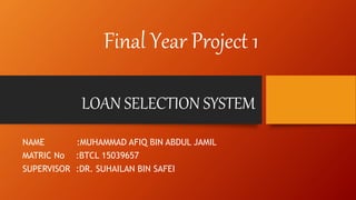 LOAN SELECTION SYSTEM
NAME :MUHAMMAD AFIQ BIN ABDUL JAMIL
MATRIC No :BTCL 15039657
SUPERVISOR :DR. SUHAILAN BIN SAFEI
Final Year Project 1
 