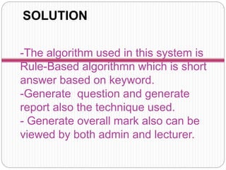 -The algorithm used in this system is
Rule-Based algorithmn which is short
answer based on keyword.
-Generate question and generate
report also the technique used.
- Generate overall mark also can be
viewed by both admin and lecturer.
SOLUTION
 