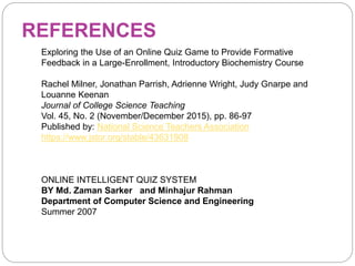 REFERENCES
Exploring the Use of an Online Quiz Game to Provide Formative
Feedback in a Large-Enrollment, Introductory Biochemistry Course
Rachel Milner, Jonathan Parrish, Adrienne Wright, Judy Gnarpe and
Louanne Keenan
Journal of College Science Teaching
Vol. 45, No. 2 (November/December 2015), pp. 86-97
Published by: National Science Teachers Association
https://www.jstor.org/stable/43631908
ONLINE INTELLIGENT QUIZ SYSTEM
BY Md. Zaman Sarker and Minhajur Rahman
Department of Computer Science and Engineering
Summer 2007
 