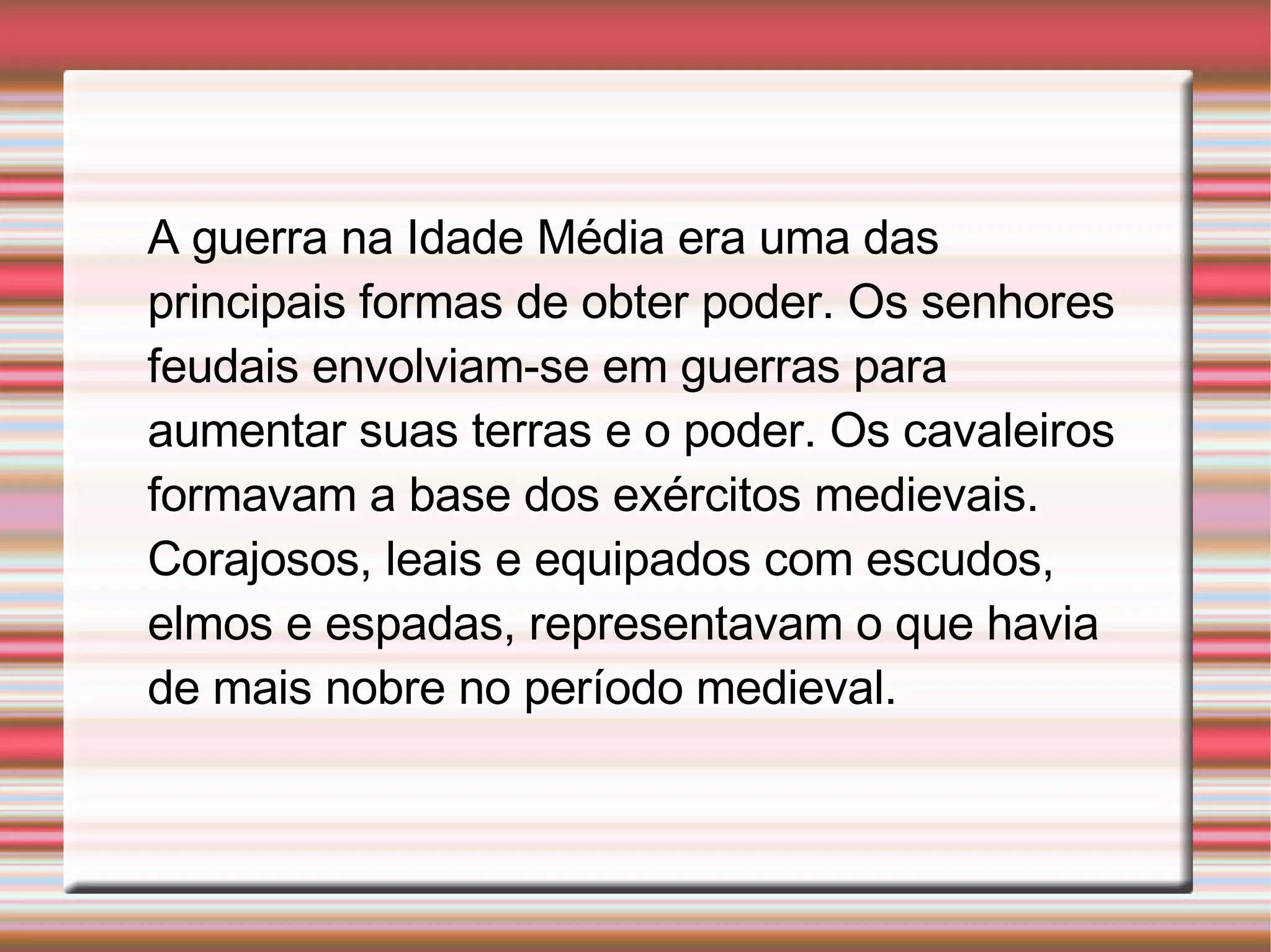 A guerra na Idade Média era uma das principais formas de obter poder. Os senhores feudais envolviam-se em guerras para aumentar suas terras e o poder. Os cavaleiros formavam a base dos exércitos medievais. Corajosos, leais e equipados com escudos, elmos e espadas, representavam o que havia de mais nobre no período medieval.