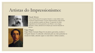 Artistas do Impressionismo:
Claude Monet:
Oscar-Claude Monet foi um pintor francês e o mais célebre entre
os pintores impressionistas. O termo impressionismo surgiu devido
a um dos primeiros quadros de Monet, A expressão foi usada
originalmente de forma pejorativa, mas Monet e seus colegas
adotaram o título, sabendo da revolução que estavam iniciando na
pintura.
Edgar Degas:
Edgar Hilaire Germain Degas foi um pintor, gravurista, escultor e
fotógrafo francês. É conhecido sobretudo pela sua visão particular no
mundo do ballet, sabendo captar os mais belos e súbteis cenários.
 