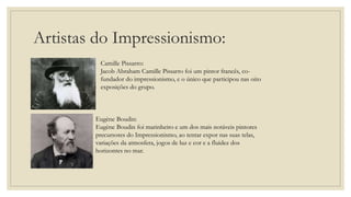 Artistas do Impressionismo:
Camille Pissarro:
Jacob Abraham Camille Pissarro foi um pintor francês, co-
fundador do impressionismo, e o único que participou nas oito
exposições do grupo.
Eugène Boudin:
Eugène Boudin foi marinheiro e um dos mais notáveis pintores
precursores do Impressionismo, ao tentar expor nas suas telas,
variações da atmosfera, jogos de luz e cor e a fluidez dos
horizontes no mar.
 