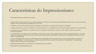 Características do Impressionismo:
◦ Orientações gerais que caracterizam a pintura:
◦ a pintura deve mostrar os pontos que os objetos adquirem ao refletir a luz do corpo num determinado momento, pois as cores da natureza
mudam todo dia, dependendo da incidência da luz do sol;
◦ é também, com isto, uma pintura instantânea (captação do momento), recorrendo, inclusivamente, à fotografia;
◦ as figuras não devem ter contornos nítidos pois o desenho deixa de ser o principal meio estrutural do quadro, passando a ser a mancha/cor;
◦ as sombras devem ser luminosas e coloridas, tal como é a impressão visual que nos causam. O preto jamais é usado em uma obra
impressionista plena;
◦ os contrastes de luz e sombra devem ser obtidos de acordo com a lei das cores complementares. Assim um amarelo próximo a um violeta
produz um efeito mais real do que um claro-escuro muito utilizado pelos academicistas no passado. Essa orientação viria dar mais tarde
origem ao [pontilhismo];
◦ as cores e tonalidades não devem ser obtidas pela mistura de pigmentos. Pelo contrário,devem ser puras e dissociadas no quadro em
pequenas pinceladas. É o observador que, ao admirar a pintura, combina as várias cores, obtendo o resultado final. A mistura deixa,
portanto, de ser técnica para se tornar óptica;
◦ preferência pelos pintores em representar uma natureza morta a um objeto;
◦ Valorização de decomposição das cores.
 
