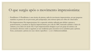 O que surgiu após o movimento impressionista:
◦ Pontilhismo: O Pontilhismo é uma técnica de pintura, saída do movimento impressionista, em que pequenas
manchas ou pontos de cor provocam, pela justaposição, uma mistura óptica nos olhos do observador.
◦ Pós Impressionista: Pós-impressionismo foi a expressão artística utilizada para definir a pintura e,
posteriormente, a escultura no final do impressionismo, por volta de 1885, marcando também o início do
cubismo, já no início do século XX. O pós-impressionismo designa-se por um grupo de artistas e de
movimentos diversos onde se seguiram as suas tendências para encontrar novos caminhos para a pintura.
Estes, acentuaram a pintura nos seus valores específicos – a cor e bidimensionalidade.
 