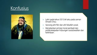Konfusius
 Lahir pada tahun 551 S.M iaitu pada zaman
Dinasti Chou.
 Seorang ahli fikir dan ahli falsafah sosial.
 Menekankan prinsip moral peribadi dan
politik,ketepatan hubungan sosial,keadilan dan
keikhlasan.
 