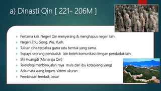 a) Dinasti Qin [ 221- 206M ]
 Pertama kali, Negeri Qin menyerang & menghapus negeri lain
 Negeri Zhu, Song, Wu, Yueh.
 Tulisan cina terpaksa guna satu bentuk yang sama.
 Supaya seorang penduduk lain boleh komunikasi dengan penduduk lain.
 Shi Huangdi (Maharaja Qin)
 Teknologi,menbina jalan raya mula dari ibu kota(xiang yang)
 Ada mata wang logam, sistem ukuran
 Pembinaan tembok besar
 