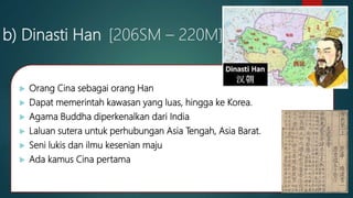 b) Dinasti Han [206SM – 220M]
 Orang Cina sebagai orang Han
 Dapat memerintah kawasan yang luas, hingga ke Korea.
 Agama Buddha diperkenalkan dari India
 Laluan sutera untuk perhubungan Asia Tengah, Asia Barat.
 Seni lukis dan ilmu kesenian maju
 Ada kamus Cina pertama
 