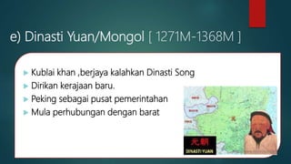 e) Dinasti Yuan/Mongol [ 1271M-1368M ]
 Kublai khan ,berjaya kalahkan Dinasti Song
 Dirikan kerajaan baru.
 Peking sebagai pusat pemerintahan
 Mula perhubungan dengan barat
 