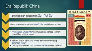 Era Republik China
• Diketuai dan ditubuhkan Sun Yat Sen
• Pemberontakan berlaku dan Yuan Shi Kai menjadi presiden baru
• “Pergerakan Empat Mei” bermula akibat konsesi Jerman
diserahkan kepada Jepun
• Berlaku tunjuk perasaan, protes dan boikot terhadap
barangan Jepun
• Golongan nasionalis dan komunis berbalas merebut kuasa
 