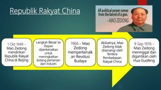 Republik Rakyat China
1 Okt 1949 -
Mao Zedong
mendirikan
Republik Rakyat
China di Beijing
Langkah Besar ke
Depan
diperkenalkan
untuk
meningkatkan
bidang pertanian
dan industri
1966 - Mao
Zedong
memperkenalk
an Revolusi
Budaya
Akibatnya, Mao
Zedong tidak
disenangi oleh
Tentera
Pembebasan
Rakyat China
9 Sep 1976 -
Mao Zedong
meninggal dan
digantikan oleh
Hua Guofeng
 