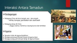 Interaksi Antara Tamadun
 Perdagangan
 Pedagang China  timur tengah, asia dan eropah.
- kertas, kompas, percetakan dan ubat bedil
 Pedagang Asing  China
- anggur, walnut, mentimun, kacang buncis dan tembikai
 Agama
 Tamadun India  Agama Buddhism
 Peniaga asing barat (Dinasti Song)  Agama Islam
 Peniaga orang putih (Dinasti Qing)  Agama Kristian
 