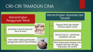 CIRI-CIRI TAMADUN CINA
Mementingkan
Penggunaan Teknik
penciptaan tulisan & kegunaan
berus & kertas
mahir dalam bidang pembuatan -
penggunaan teknik. (alat tembikar)
Mementingkan Aspresiasi dan
Falsafah
Pegawai (fasih dgn falsafah
konfusius ajaran moral)
Taoisme (Lao zi) - pembinaan
pewatakan manusia
Mozi (kepercayaan kepada cinta
sejagat hubungan keluaga,
kedudukan, diri sendiri)
 