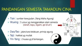PANDANGAN SEMESTA TAMADUN CINA
 Tian : sumber kewujudan. (Yang Maha Agung)
 Wuxing : 5 unsur yg menggerakkan alam semesta
(tanah, kayu, logam, api & air )
 Dao/Tao : jalan/cara kelakuan, prinsip agung
 Taiji : hakikat yg mutlak
 Yin-Yang : 2 kuasa yg b’tentangan.
 