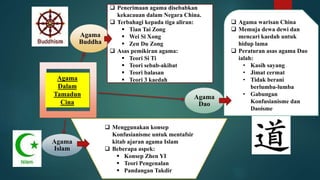 Agama
Buddha
Agama
Dao
Agama
Islam
Agama
Dalam
Tamadun
Cina
 Agama warisan China
 Memuja dewa dewi dan
mencari kaedah untuk
hidup lama
 Peraturan asas agama Dao
ialah:
• Kasih sayang
• Jimat cermat
• Tidak berani
berlumba-lumba
• Gabungan
Konfusianisme dan
Daoisme
 Penerimaan agama disebabkan
kekacauan dalam Negara China.
 Terbahagi kepada tiga aliran:
 Tian Tai Zong
 Wei Si Xong
 Zen Du Zong
 Asas pemikiran agama:
 Teori Si Ti
 Teori sebab-akibat
 Teori balasan
 Teori 3 kaedah
 Menggunakan konsep
Konfusianisme untuk mentafsir
kitab ajaran agama Islam
 Beberapa aspek:
 Konsep Zhen YI
 Teori Pengenalan
 Pandangan Takdir
 