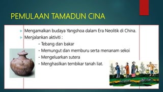 PEMULAAN TAMADUN CINA
 Mengamalkan budaya Yangshoa dalam Era Neolitik di China.
 Menjalankan aktiviti :
- Tebang dan bakar
- Memungut dan memburu serta menanam sekoi
- Mengeluarkan sutera
- Menghasilkan tembikar tanah liat.
 