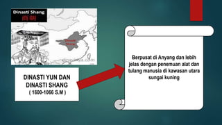 DINASTI YUN DAN
DINASTI SHANG
( 1600-1066 S.M )
Berpusat di Anyang dan lebih
jelas dengan penemuan alat dan
tulang manusia di kawasan utara
sungai kuning
 
