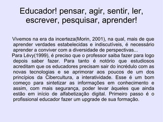 Educador! pensar, agir, sentir, ler, escrever, pesquisar, aprender! Vivemos na era da incerteza(Morin, 2001), na qual, mais de que aprender verdades estabelecidas e indiscutíveis, é necessário aprender a conviver com a diversidade de perspectivas...  Para Lévy(1999), é preciso que o professor saiba fazer para logo depois saber fazer. Para tanto é notório que estudiosos acreditam que os educadores precisam sair do incrédulo com as novas tecnologias e se aprimorar aos poucos de um dos princípios da Cibercultura, a interatividade. Esse é um bom começo para sintetizar as informações em conhecimento e assim, com mais segurança, poder levar àqueles que ainda estão em início de alfabetização digital. Primeiro passo é o profissional educador fazer um upgrade de sua formação. 