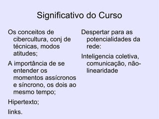 Significativo do Curso  Os conceitos de cibercultura, conj de técnicas, modos atitudes; A importância de se entender os momentos assícronos e síncrono, os dois ao mesmo tempo; Hipertexto; links. Despertar para as potencialidades da rede: Inteligencia coletiva, comunicação, não- linearidade 